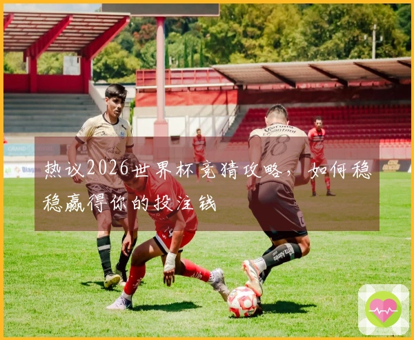热议2026世界杯竞猜攻略，如何稳稳赢得你的投注钱
