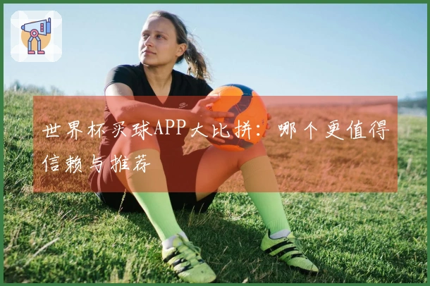 世界杯买球APP大比拼：哪个更值得信赖与推荐