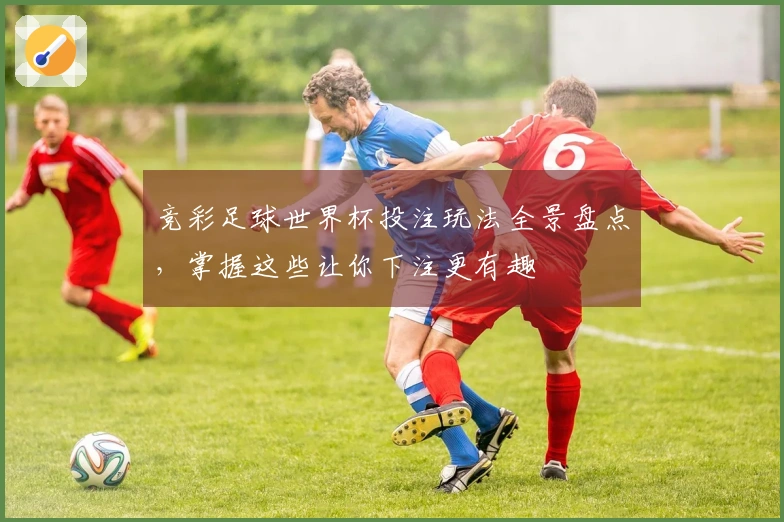 竞彩足球世界杯投注玩法全景盘点，掌握这些让你下注更有趣