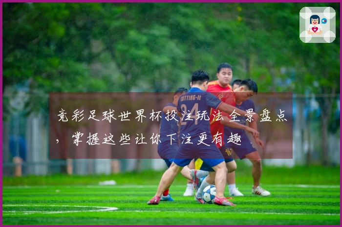 竞彩足球世界杯投注玩法全景盘点，掌握这些让你下注更有趣